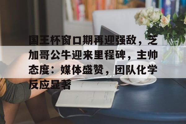 开云app下载-国王杯窗口期再迎强敌，芝加哥公牛迎来里程碑，主帅态度：媒体盛赞，团队化学反应显著的简单介绍